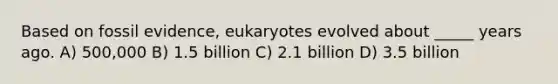 Based on fossil evidence, eukaryotes evolved about _____ years ago. A) 500,000 B) 1.5 billion C) 2.1 billion D) 3.5 billion