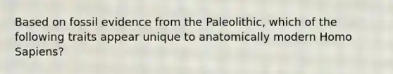 Based on fossil evidence from the Paleolithic, which of the following traits appear unique to anatomically modern <a href='https://www.questionai.com/knowledge/k9aqcXDhxN-homo-sapiens' class='anchor-knowledge'>homo sapiens</a>?