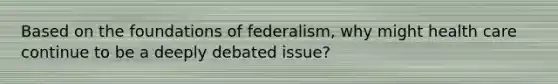 Based on the foundations of federalism, why might health care continue to be a deeply debated issue?