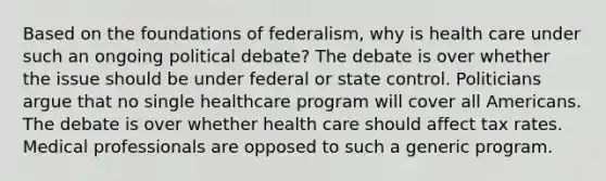 Based on the foundations of federalism, why is health care under such an ongoing political debate? The debate is over whether the issue should be under federal or state control. Politicians argue that no single healthcare program will cover all Americans. The debate is over whether health care should affect tax rates. Medical professionals are opposed to such a generic program.