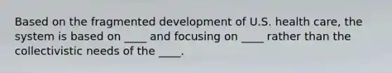 Based on the fragmented development of U.S. health care, the system is based on ____ and focusing on ____ rather than the collectivistic needs of the ____.