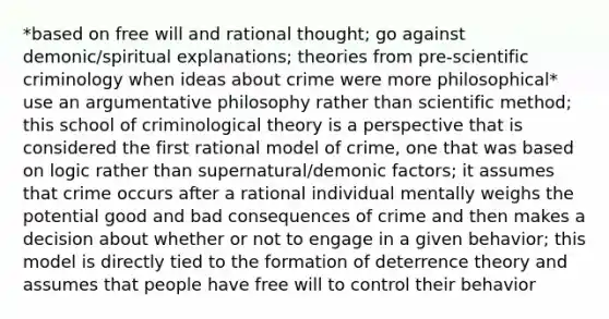 *based on free will and rational thought; go against demonic/spiritual explanations; theories from pre-scientific criminology when ideas about crime were more philosophical* use an argumentative philosophy rather than <a href='https://www.questionai.com/knowledge/kbyVEgDMow-scientific-method' class='anchor-knowledge'>scientific method</a>; this school of criminological theory is a perspective that is considered the first rational model of crime, one that was based on logic rather than supernatural/demonic factors; it assumes that crime occurs after a rational individual mentally weighs the potential good and bad consequences of crime and then makes a decision about whether or not to engage in a given behavior; this model is directly tied to the formation of deterrence theory and assumes that people have free will to control their behavior