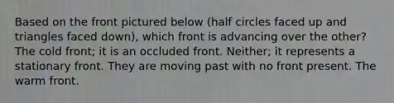 Based on the front pictured below (half circles faced up and triangles faced down), which front is advancing over the other? The cold front; it is an occluded front. Neither; it represents a stationary front. They are moving past with no front present. The warm front.
