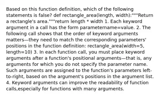 Based on this function definition, which of the following statements is false? def rectangle_area(length, width):"""Return a rectangle's area."""return length * width 1. Each keyword argument in a call has the form parametername=value. 2. The following call shows that the order of keyword arguments matters—they need to match the corresponding parameters' positions in the function definition: rectangle_area(width=5, length=10) 3. In each function call, you must place keyword arguments after a function's positional arguments—that is, any arguments for which you do not specify the parameter name. Such arguments are assigned to the function's parameters left-to-right, based on the argument's positions in the argument list. 4. Keyword arguments can improve the readability of function calls,especially for functions with many arguments.