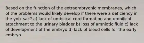 Based on the function of the extraembryonic membranes, which of the problems would likely develop if there were a deficiency in the yolk sac? a) lack of umbilical cord formation and umbilical attachment to the urinary bladder b) loss of amniotic fluid c) lack of development of the embryo d) lack of blood cells for the early embryo