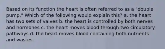 Based on its function the heart is often referred to as a "double pump." Which of the following would explain this? a. the heart has two sets of valves b. the heart is controlled by both nerves and hormones c. the heart moves blood through two circulatory pathways d. the heart moves blood containing both nutrients and wastes.