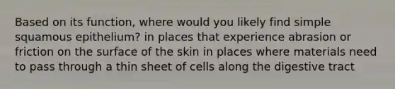 Based on its function, where would you likely find simple squamous epithelium? in places that experience abrasion or friction on the surface of the skin in places where materials need to pass through a thin sheet of cells along the digestive tract