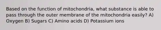 Based on the function of mitochondria, what substance is able to pass through the outer membrane of the mitochondria easily? A) Oxygen B) Sugars C) Amino acids D) Potassium ions