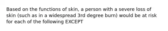 Based on the functions of skin, a person with a severe loss of skin (such as in a widespread 3rd degree burn) would be at risk for each of the following EXCEPT