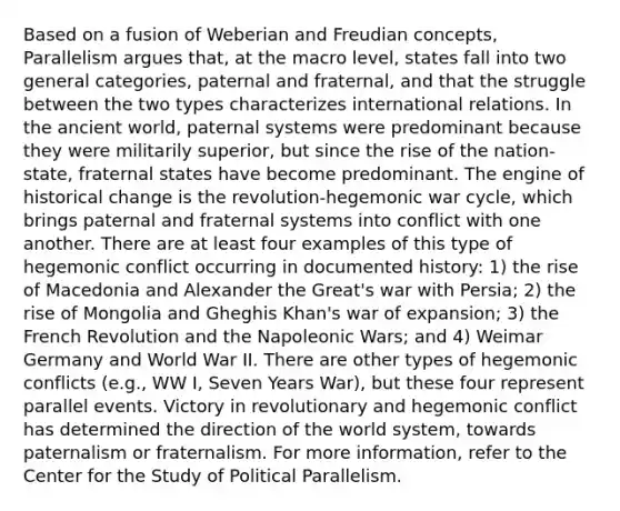 Based on a fusion of Weberian and Freudian concepts, Parallelism argues that, at the macro level, states fall into two general categories, paternal and fraternal, and that the struggle between the two types characterizes international relations. In the ancient world, paternal systems were predominant because they were militarily superior, but since the rise of the nation-state, fraternal states have become predominant. The engine of historical change is the revolution-hegemonic war cycle, which brings paternal and fraternal systems into conflict with one another. There are at least four examples of this type of hegemonic conflict occurring in documented history: 1) the rise of Macedonia and Alexander the Great's war with Persia; 2) the rise of Mongolia and Gheghis Khan's war of expansion; 3) the French Revolution and the Napoleonic Wars; and 4) Weimar Germany and World War II. There are other types of hegemonic conflicts (e.g., WW I, Seven Years War), but these four represent parallel events. Victory in revolutionary and hegemonic conflict has determined the direction of the world system, towards paternalism or fraternalism. For more information, refer to the Center for the Study of Political Parallelism.