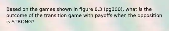 Based on the games shown in figure 8.3 (pg300), what is the outcome of the transition game with payoffs when the opposition is STRONG?