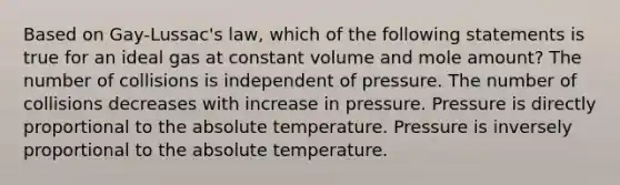 Based on Gay-Lussac's law, which of the following statements is true for an ideal gas at constant volume and mole amount? The number of collisions is independent of pressure. The number of collisions decreases with increase in pressure. Pressure is directly proportional to the absolute temperature. Pressure is inversely proportional to the absolute temperature.