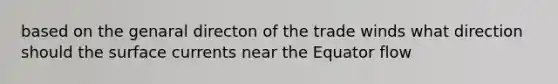 based on the genaral directon of the trade winds what direction should the surface currents near the Equator flow