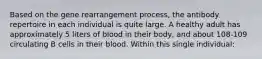 Based on the gene rearrangement process, the antibody repertoire in each individual is quite large. A healthy adult has approximately 5 liters of blood in their body, and about 108-109 circulating B cells in their blood. Within this single individual: