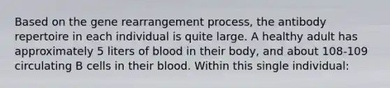 Based on the gene rearrangement process, the antibody repertoire in each individual is quite large. A healthy adult has approximately 5 liters of blood in their body, and about 108-109 circulating B cells in their blood. Within this single individual: