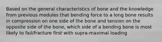 Based on the general characteristics of bone and the knowledge from previous modules that bending force to a long bone results in compression on one side of the bone and tension on the opposite side of the bone, which side of a bending bone is most likely to fail/fracture first with supra-maximal loading