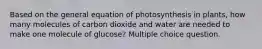 Based on the general equation of photosynthesis in plants, how many molecules of carbon dioxide and water are needed to make one molecule of glucose? Multiple choice question.