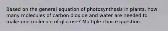 Based on the general equation of photosynthesis in plants, how many molecules of carbon dioxide and water are needed to make one molecule of glucose? Multiple choice question.