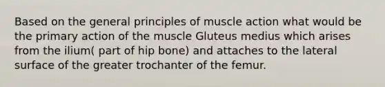 Based on the general principles of muscle action what would be the primary action of the muscle Gluteus medius which arises from the ilium( part of hip bone) and attaches to the lateral surface of the greater trochanter of the femur.