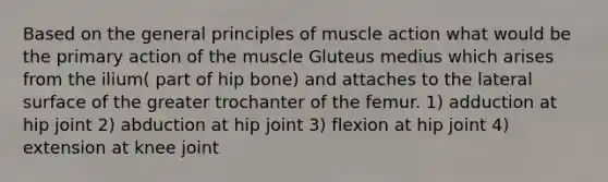 Based on the general principles of muscle action what would be the primary action of the muscle Gluteus medius which arises from the ilium( part of hip bone) and attaches to the lateral surface of the greater trochanter of the femur. 1) adduction at hip joint 2) abduction at hip joint 3) flexion at hip joint 4) extension at knee joint