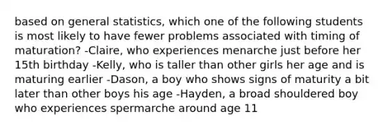 based on general statistics, which one of the following students is most likely to have fewer problems associated with timing of maturation? -Claire, who experiences menarche just before her 15th birthday -Kelly, who is taller than other girls her age and is maturing earlier -Dason, a boy who shows signs of maturity a bit later than other boys his age -Hayden, a broad shouldered boy who experiences spermarche around age 11