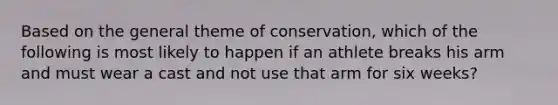 Based on the general theme of conservation, which of the following is most likely to happen if an athlete breaks his arm and must wear a cast and not use that arm for six weeks?