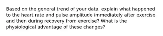 Based on the general trend of your data, explain what happened to <a href='https://www.questionai.com/knowledge/kya8ocqc6o-the-heart' class='anchor-knowledge'>the heart</a> rate and pulse amplitude immediately after exercise and then during recovery from exercise? What is the physiological advantage of these changes?