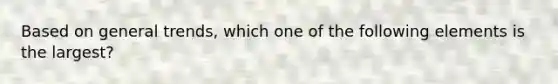 Based on general trends, which one of the following elements is the largest?