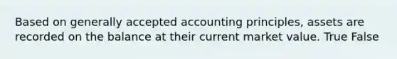 Based on generally accepted accounting principles, assets are recorded on the balance at their current market value. True False