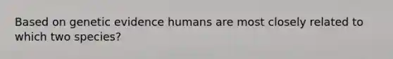 Based on genetic evidence humans are most closely related to which two species?