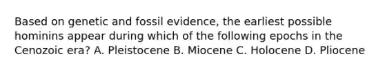 Based on genetic and fossil evidence, the earliest possible hominins appear during which of the following epochs in the Cenozoic era? A. Pleistocene B. Miocene C. Holocene D. Pliocene