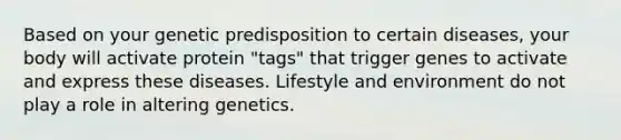 Based on your genetic predisposition to certain diseases, your body will activate protein "tags" that trigger genes to activate and express these diseases. Lifestyle and environment do not play a role in altering genetics.