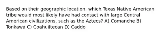 Based on their geographic location, which Texas Native American tribe would most likely have had contact with large Central American civilizations, such as the Aztecs? A) Comanche B) Tonkawa C) Coahuiltecan D) Caddo