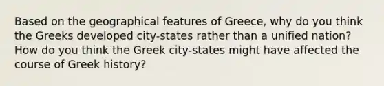 Based on the geographical features of Greece, why do you think the Greeks developed city-states rather than a unified nation? How do you think the Greek city-states might have affected the course of Greek history?