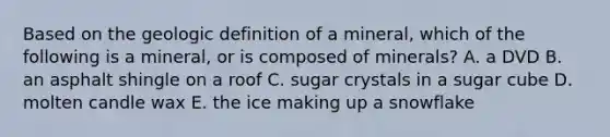 Based on the geologic definition of a mineral, which of the following is a mineral, or is composed of minerals? A. a DVD B. an asphalt shingle on a roof C. sugar crystals in a sugar cube D. molten candle wax E. the ice making up a snowflake