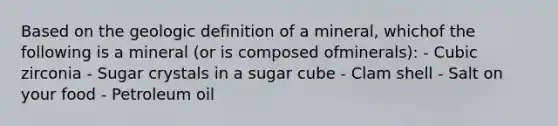 Based on the geologic definition of a mineral, whichof the following is a mineral (or is composed ofminerals): - Cubic zirconia - Sugar crystals in a sugar cube - Clam shell - Salt on your food - Petroleum oil