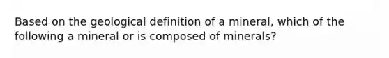 Based on the geological definition of a mineral, which of the following a mineral or is composed of minerals?