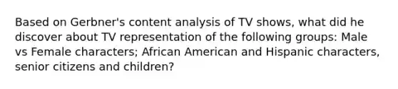 Based on Gerbner's content analysis of TV shows, what did he discover about TV representation of the following groups: Male vs Female characters; African American and Hispanic characters, senior citizens and children?