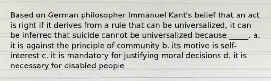 Based on German philosopher Immanuel Kant's belief that an act is right if it derives from a rule that can be universalized, it can be inferred that suicide cannot be universalized because _____. a. it is against the principle of community b. its motive is self-interest c. it is mandatory for justifying moral decisions d. it is necessary for disabled people