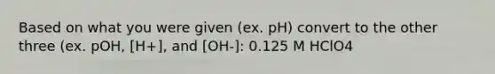 Based on what you were given (ex. pH) convert to the other three (ex. pOH, [H+], and [OH-]: 0.125 M HClO4