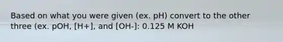 Based on what you were given (ex. pH) convert to the other three (ex. pOH, [H+], and [OH-]: 0.125 M KOH