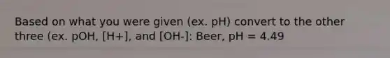 Based on what you were given (ex. pH) convert to the other three (ex. pOH, [H+], and [OH-]: Beer, pH = 4.49