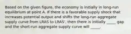 Based on the given figure, the economy is initially in long-run equilibrium at point A. If there is a favorable supply shock that increases potential output and shifts the long-run aggregate supply curve from LRAS to LRAS', then there is initially _____ gap and the short-run aggregate supply curve will _____.