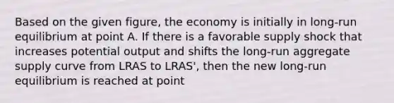 Based on the given figure, the economy is initially in long-run equilibrium at point A. If there is a favorable supply shock that increases potential output and shifts the long-run aggregate supply curve from LRAS to LRAS', then the new long-run equilibrium is reached at point