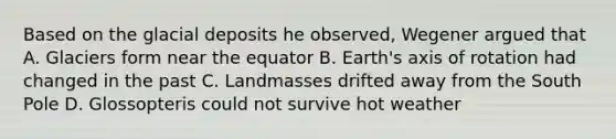 Based on the glacial deposits he observed, Wegener argued that A. Glaciers form near the equator B. Earth's axis of rotation had changed in the past C. Landmasses drifted away from the South Pole D. Glossopteris could not survive hot weather