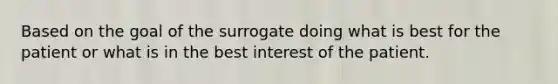 Based on the goal of the surrogate doing what is best for the patient or what is in the best interest of the patient.