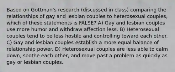 Based on Gottman's research (discussed in class) comparing the relationships of gay and lesbian couples to heterosexual couples, which of these statements is FALSE? A) Gay and lesbian couples use more humor and withdraw affection less. B) Heterosexual couples tend to be less hostile and controlling toward each other. C) Gay and lesbian couples establish a more equal balance of relationship power. D) Heterosexual couples are less able to calm down, soothe each other, and move past a problem as quickly as gay or lesbian couples.