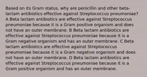 Based on its Gram status, why are penicillin and other beta-lactam antibiotics effective against Streptococcus pneumoniae? A Beta lactam antibiotics are effective against Streptococcus pneumoniae because it is a Gram positive organism and does not have an outer membrane. B Beta lactam antibiotics are effective against Streptococcus pneumoniae because it is a Gram negative organism and has an outer membrane. C Beta lactam antibiotics are effective against Streptococcus pneumoniae because it is a Gram negative organism and does not have an outer membrane. D Beta lactam antibiotics are effective against Streptococcus pneumoniae because it is a Gram positive organism and has an outer membrane.