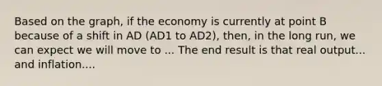 Based on the graph, if the economy is currently at point B because of a shift in AD (AD1 to AD2), then, in the long run, we can expect we will move to ... The end result is that real output... and inflation....