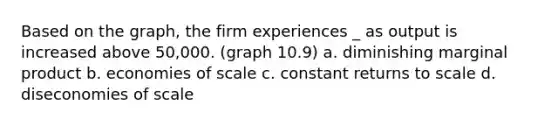 Based on the graph, the firm experiences _ as output is increased above 50,000. (graph 10.9) a. diminishing marginal product b. economies of scale c. constant returns to scale d. diseconomies of scale